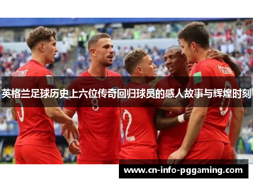 英格兰足球历史上六位传奇回归球员的感人故事与辉煌时刻