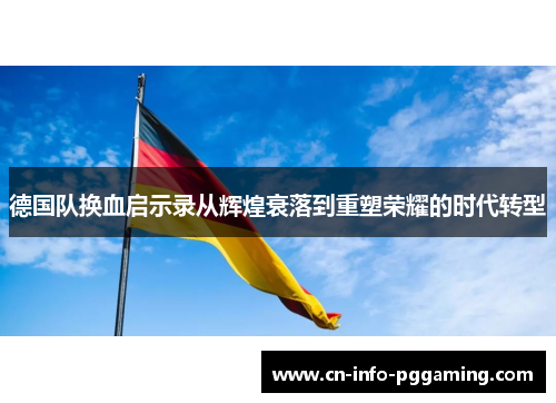德国队换血启示录从辉煌衰落到重塑荣耀的时代转型 德国队换血启示录从辉煌衰落到重塑荣耀的时代转型